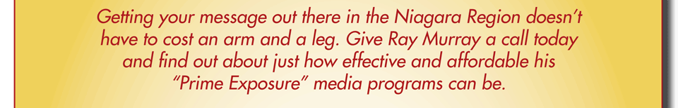 Getting your message out there in the Niagara Region doesn’t have to cost an arm and a leg. Give Ray Murray a call today and find out about just how effective and affordable his “Prime Exposure” media programs can be.