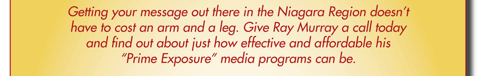 Getting your message out there in the Niagara Region doesn&rsquo;t have to cost an arm and a leg. Give Ray Murray a call today and find out about just how effective and affordable his &ldquo;Prime Exposure&rdquo; media programs can be.