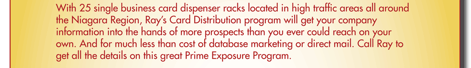 With 25 single business card dispenser racks located in high traffic areas all around the Niagara Region, Ray&rsquo;s Card Distribution program will get your company information into the hands of more prospects than you ever could reach on your own. And for much less than cost of database marketing or direct mail. Call Ray to get all the details on this great Prime Exposure Program.
